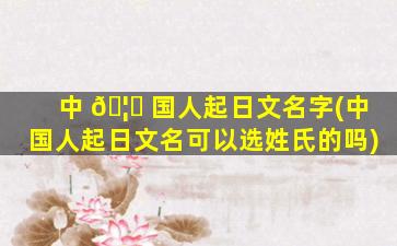 中 🦅 国人起日文名字(中国人起日文名可以选姓氏的吗)